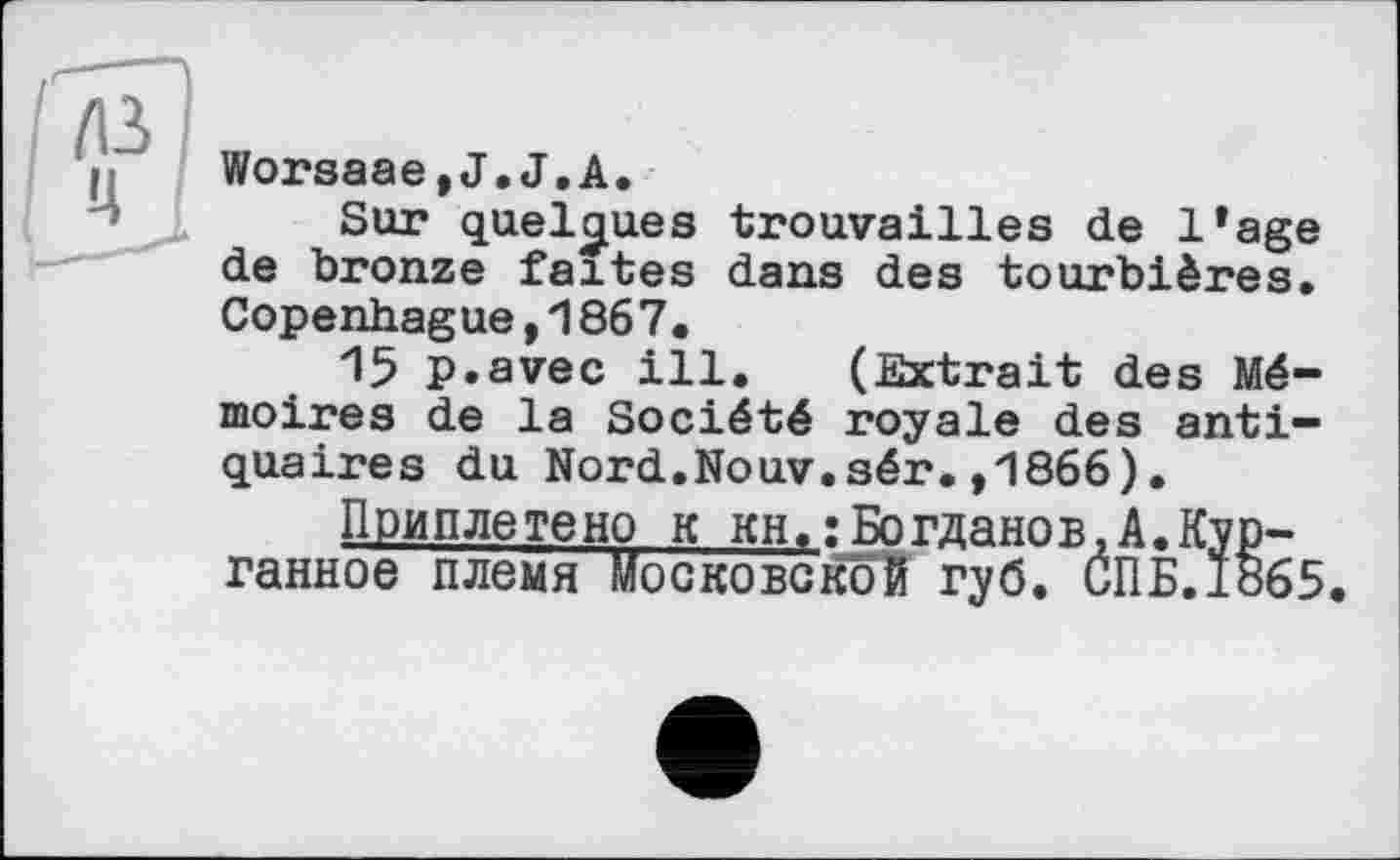 ﻿Worsaae,J.J.A.
Sur quelques trouvailles de l*age de bronze faites dans des tourbières. Copenhague,1867.
15 p.avec ill. (Extrait des Mémoires de la Société royale des antiquaires du Nord.Nouv.sér.,1866).
Приплетено к KH.:Богданов,A.Кургани oe племя МосковсКоЙ губ. СПБ.1865.